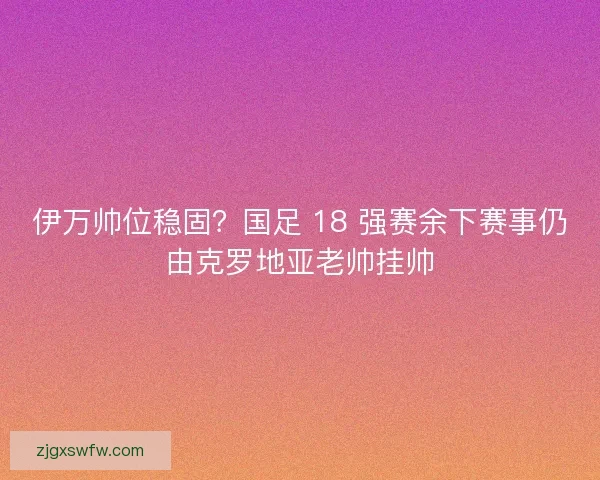 伊万帅位稳固？国足 18 强赛余下赛事仍由克罗地亚老帅挂帅