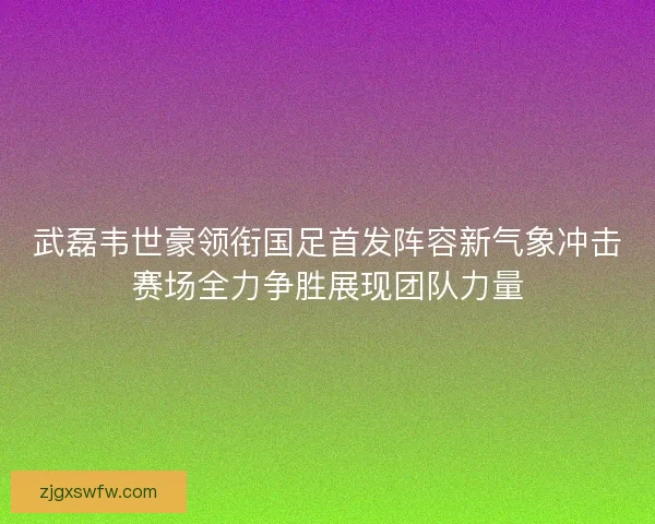 武磊韦世豪领衔国足首发阵容新气象冲击赛场全力争胜展现团队力量 武磊韦世豪领衔国足首发阵容新气象冲击赛场全力争胜展现团队力量