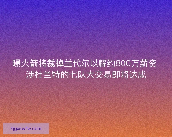 曝火箭将裁掉兰代尔以解约800万薪资 涉杜兰特的七队大交易即将达成