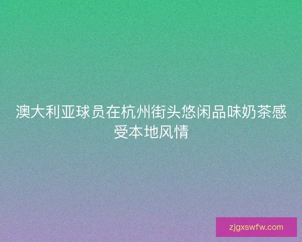澳大利亚球员在杭州街头悠闲品味奶茶感受本地风情