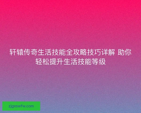 轩辕传奇生活技能全攻略技巧详解 助你轻松提升生活技能等级