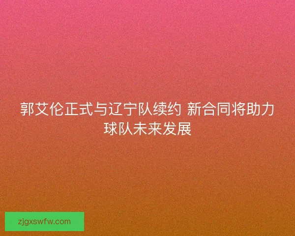 郭艾伦正式与辽宁队续约 新合同将助力球队未来发展