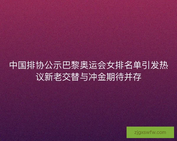 中国排协公示巴黎奥运会女排名单引发热议新老交替与冲金期待并存