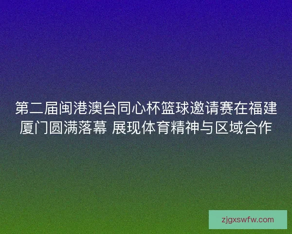 第二届闽港澳台同心杯篮球邀请赛在福建厦门圆满落幕 展现体育精神与区域合作