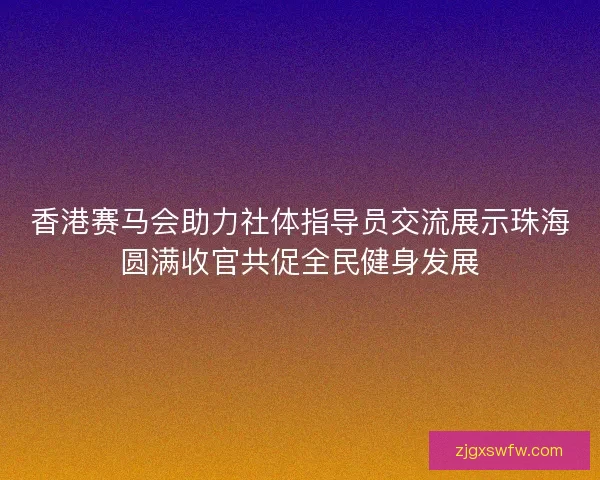香港赛马会助力社体指导员交流展示珠海圆满收官共促全民健身发展 香港赛马会助力社体指导员交流展示珠海圆满收官共促全民健身发展