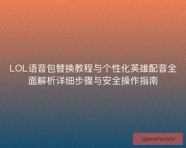 LOL语音包替换教程与个性化英雄配音全面解析详细步骤与安全操作指南 LOL语音包替换教程与个性化英雄配音全面解析详细步骤与安全操作指南