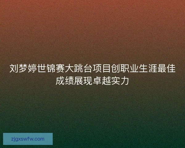 刘梦婷世锦赛大跳台项目创职业生涯最佳成绩展现卓越实力