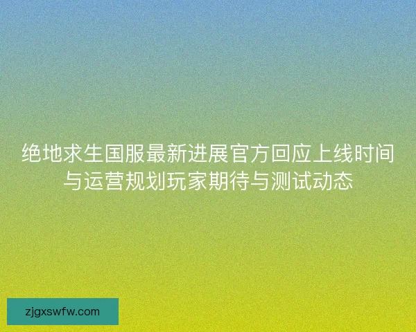 绝地求生国服最新进展官方回应上线时间与运营规划玩家期待与测试动态