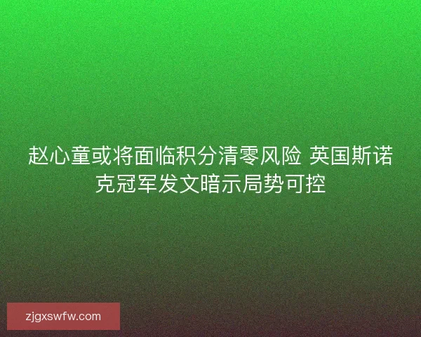赵心童或将面临积分清零风险 英国斯诺克冠军发文暗示局势可控 赵心童或将面临积分清零风险 英国斯诺克冠军发文暗示局势可控