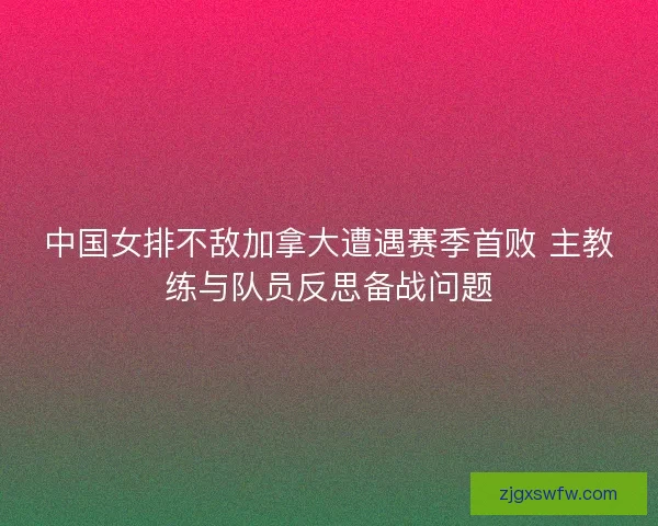 中国女排不敌加拿大遭遇赛季首败 主教练与队员反思备战问题