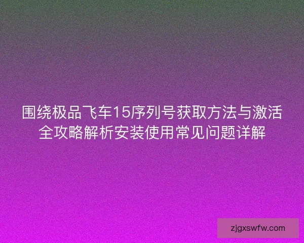 围绕极品飞车15序列号获取方法与激活全攻略解析安装使用常见问题详解 围绕极品飞车15序列号获取方法与激活全攻略解析安装使用常见问题详解
