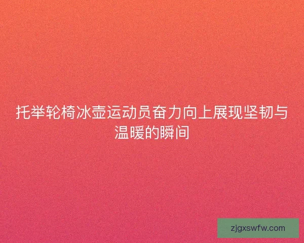 托举轮椅冰壶运动员奋力向上展现坚韧与温暖的瞬间 托举轮椅冰壶运动员奋力向上展现坚韧与温暖的瞬间