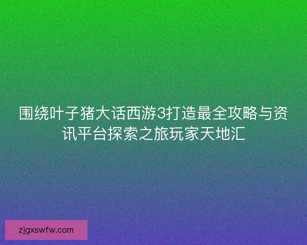 围绕叶子猪大话西游3打造最全攻略与资讯平台探索之旅玩家天地汇