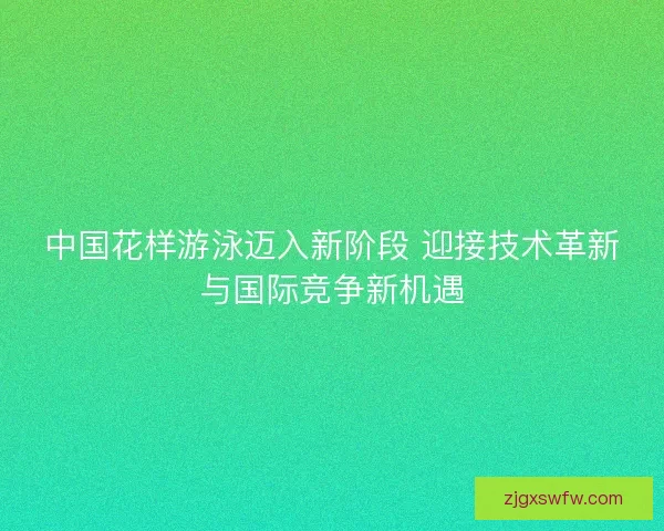 中国花样游泳迈入新阶段 迎接技术革新与国际竞争新机遇