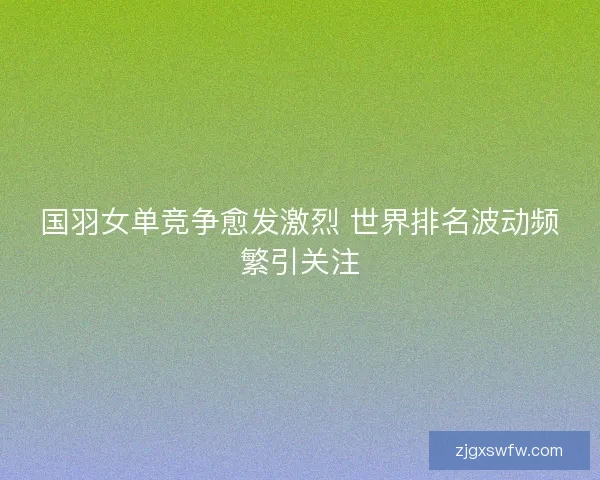 国羽女单竞争愈发激烈 世界排名波动频繁引关注