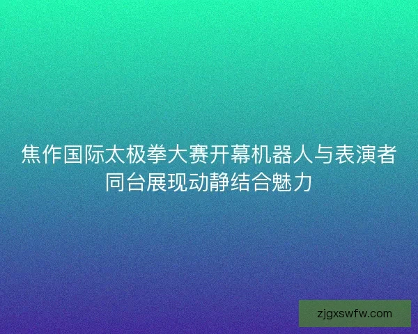 焦作国际太极拳大赛开幕机器人与表演者同台展现动静结合魅力
