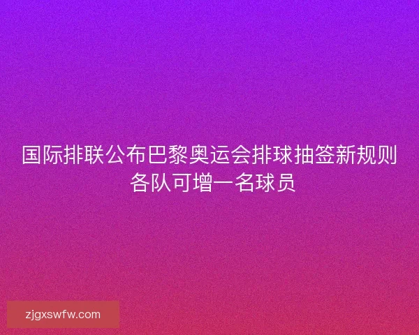 国际排联公布巴黎奥运会排球抽签新规则 各队可增一名球员 国际排联公布巴黎奥运会排球抽签新规则 各队可增一名球员