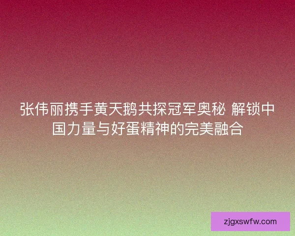 张伟丽携手黄天鹅共探冠军奥秘 解锁中国力量与好蛋精神的完美融合